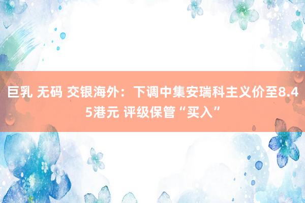 巨乳 无码 交银海外：下调中集安瑞科主义价至8.45港元 评级保管“买入”