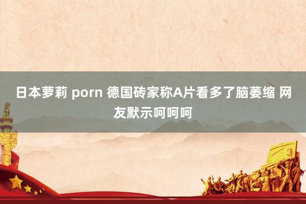 日本萝莉 porn 德国砖家称A片看多了脑萎缩 网友默示呵呵呵