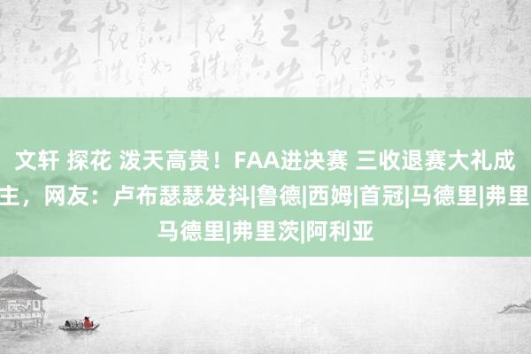 文轩 探花 泼天高贵！FAA进决赛 三收退赛大礼成第一东谈主，网友：卢布瑟瑟发抖|鲁德|西姆|首冠|马德里|弗里茨|阿利亚